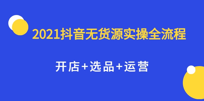 2021抖音无货源实操全流程,开店+选品+运营,全职兼职都可操作-项目资源库