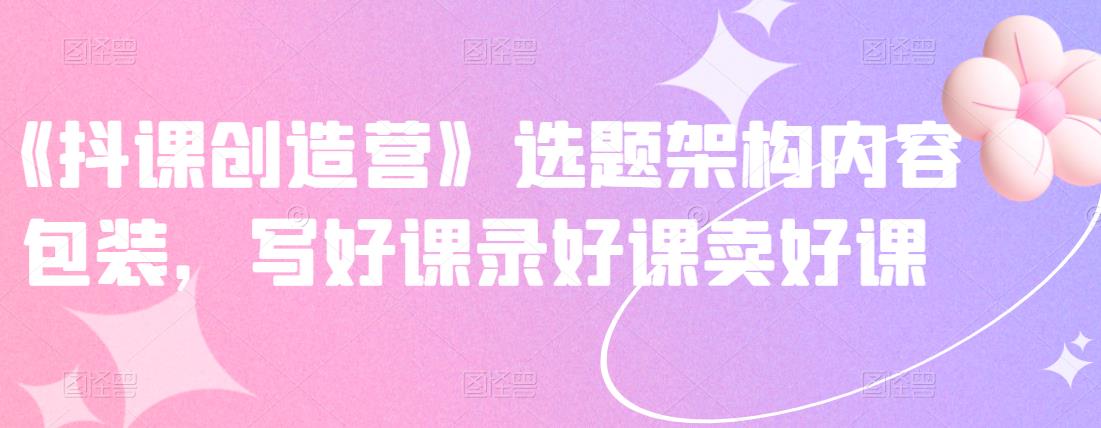 《抖课创造营》选题架构内容包装,写好课录好课卖好课-项目资源库