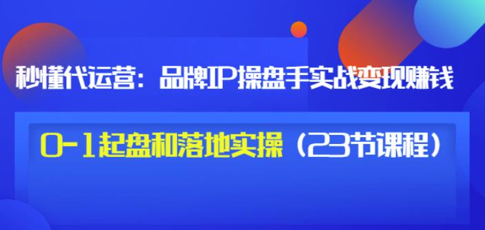 秒懂代运营：品牌IP操盘手实战赚钱，0-1起盘和落地实操（23节课程）价值199-项目资源库