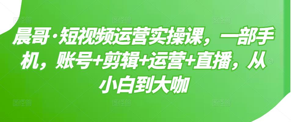 晨哥·短视频运营实操课，一部手机，账号+剪辑+运营+直播，从小白到大咖-项目资源库