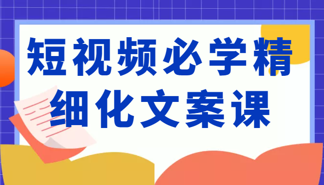 短视频必学精细化文案课,提升你的内容创作能力、升级迭代能力和变现力(价值333元)-项目资源库