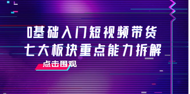 0基础入门短视频带货，七大板块重点能力拆解，7节精品课4小时干货-项目资源库