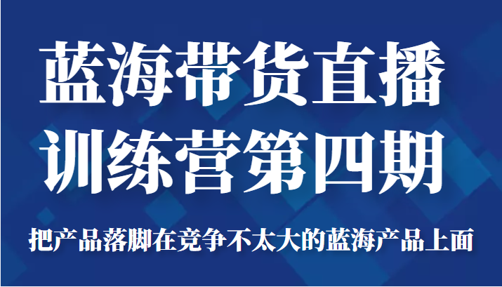 蓝海带货直播训练营第四期，把产品落脚在竞争不太大的蓝海产品上面（价值4980元）-项目资源库
