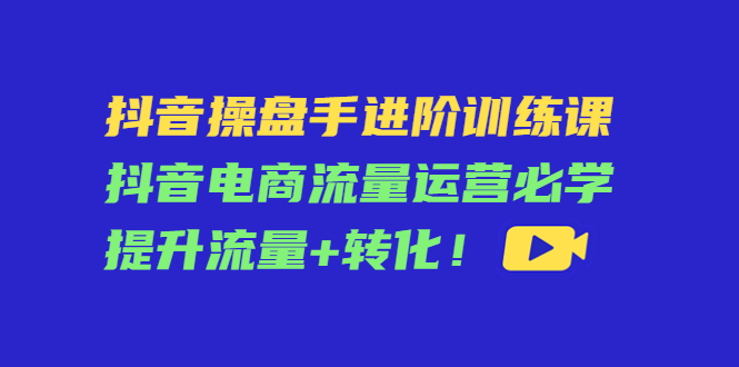 抖音操盘手进阶训练课：抖音电商流量运营必学，提升流量+转化-项目资源库