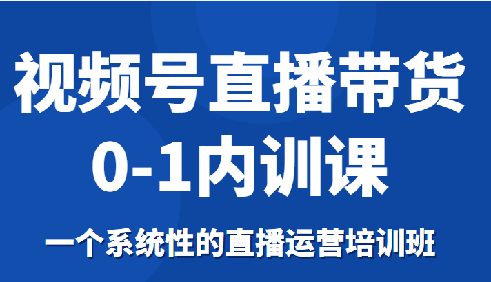 视频号直播带货0-1内训课,一个系统性的直播运营培训班-项目资源库