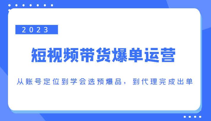 2023短视频带货爆单运营，从账号定位到学会选预爆品，到代理完成出单（价值1250元）-项目资源库