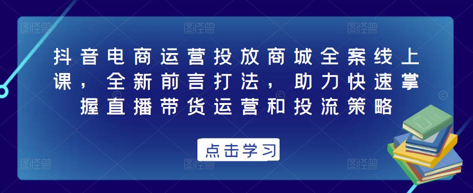 抖音电商运营投放商城全案线上课,全新前言打法,助力快速掌握直播带货运营和投流策略-项目资源库