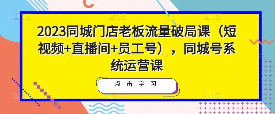 2023同城门店老板流量破局课(短视频+直播间+员工号),同城号系统运营课-项目资源库