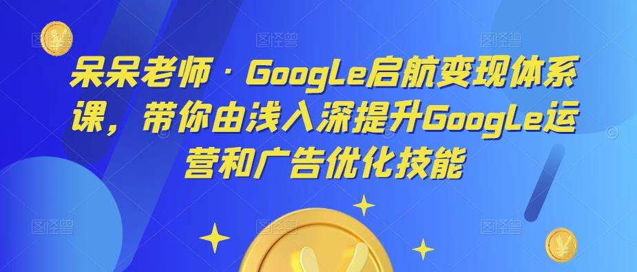 呆呆老师·Google启航变现体系课，带你由浅入深提升Google运营和广告优化技能-项目资源库