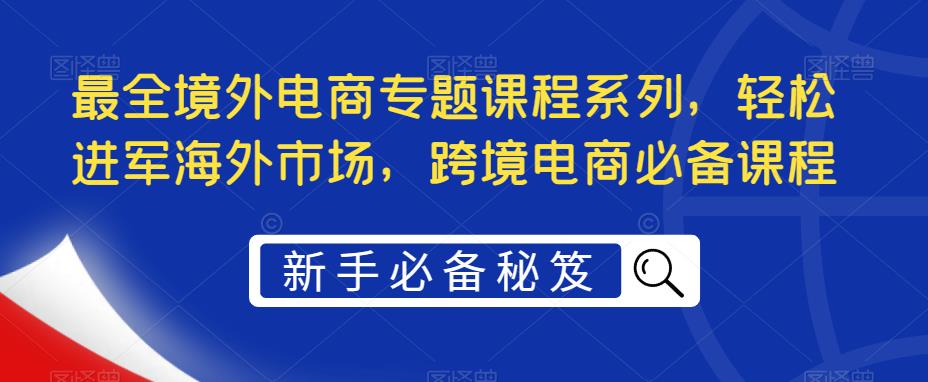 最全境外电商专题课程系列,轻松进军海外市场,跨境电商必备课程-项目资源库