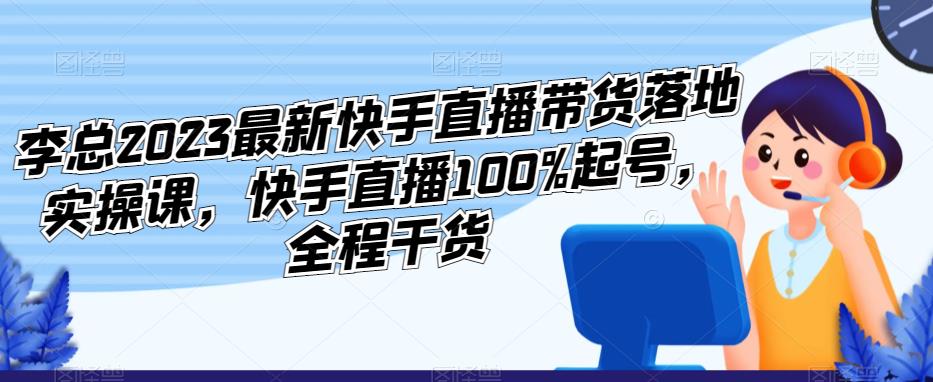 李总2023最新快手直播带货落地实操课,快手直播100%起号,全程干货-项目资源库