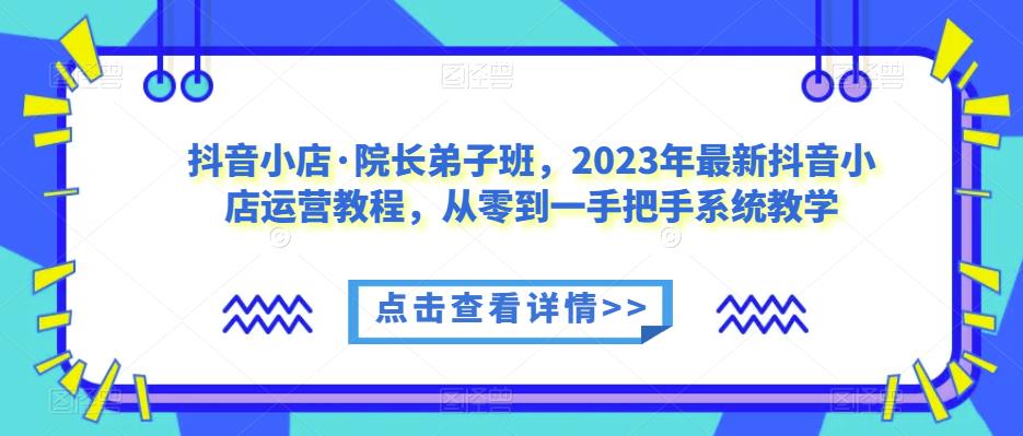 抖音小店·院长弟子班，2023年最新抖音小店运营教程，从零到一手把手系统教学-项目资源库