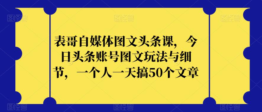 表哥自媒体图文头条课，今日头条账号图文玩法与细节，一个人一天搞50个文章-项目资源库