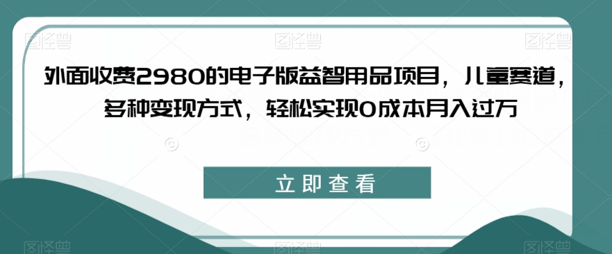 外面收费2980的电子版益智用品项目，儿童赛道，多种变现方式，轻松实现0成本月入过万【揭秘】-项目资源库