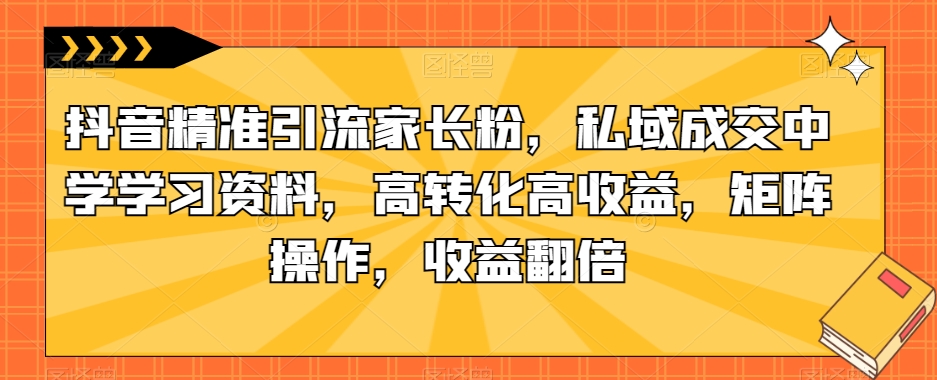 抖音精准引流家长粉,私域成交中学学习资料,高转化高收益,矩阵操作,收益翻倍【揭秘】