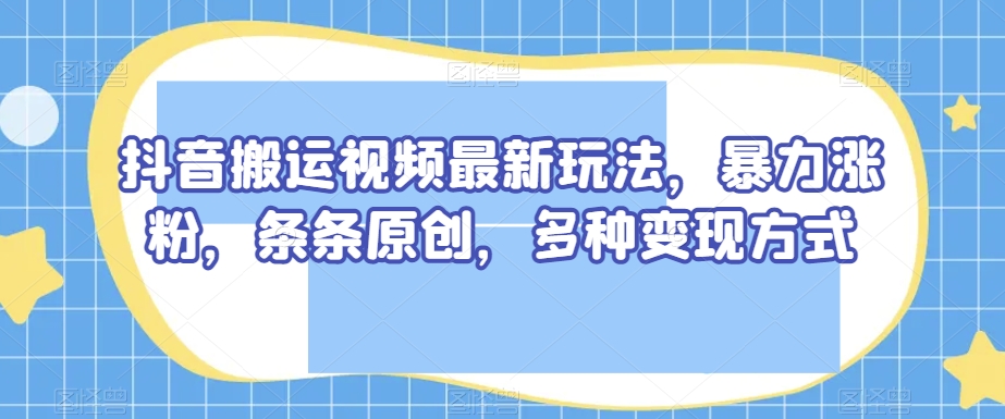 抖音搬运视频最新玩法，暴力涨粉，条条原创，多种变现方式【揭秘】-项目资源库