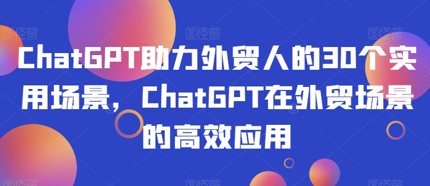 ChatGPT助力外贸人的30个实用场景，ChatGPT在外贸场景的高效应用-项目资源库