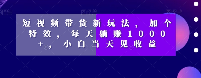 短视频带货新玩法，加个特效，每天躺赚1000+，小白当天见收益【揭秘】-项目资源库