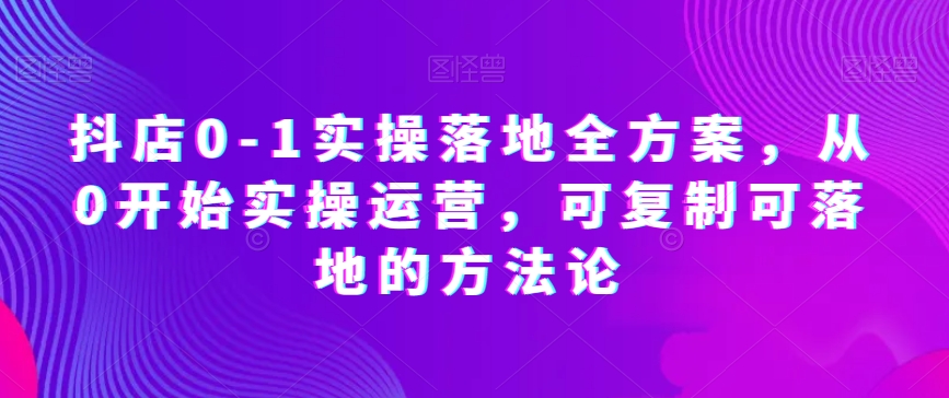 抖店0-1实操落地全方案，从0开始实操运营，可复制可落地的方法论-项目资源库