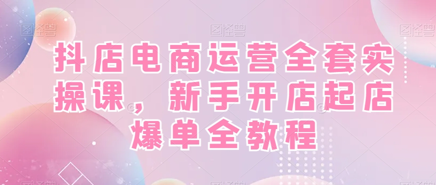 抖店电商运营全套实操课，新手开店起店爆单全教程-项目资源库