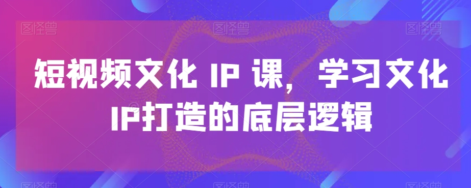 短视频文化IP课，学习文化IP打造的底层逻辑-项目资源库
