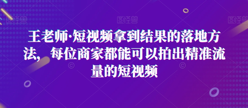 王老师·短视频拿到结果的落地方法，每位商家都能可以拍出精准流量的短视频-项目资源库