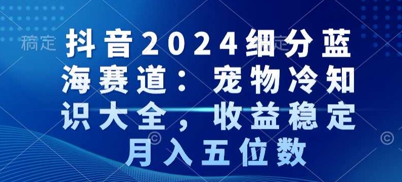 抖音2024细分蓝海赛道：宠物冷知识大全，收益稳定，月入五位数【揭秘】-项目资源库