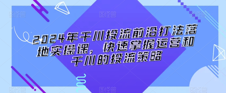 2024年千川投流前沿打法落地实操课，快速掌握运营和千川的投流策略-项目资源库