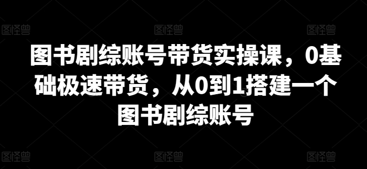 图书剧综账号带货实操课，0基础极速带货，从0到1搭建一个图书剧综账号-项目资源库