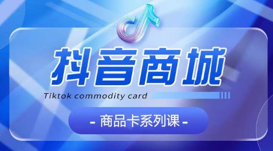 抖音商品卡系列课程，大模块【认知】【基础】【运营】【玩法】系统教学-项目资源库