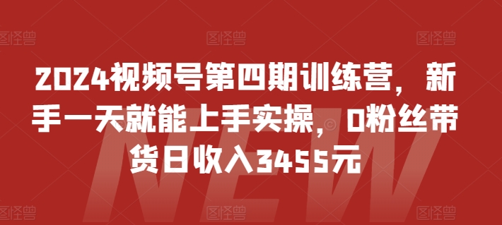 2024视频号第四期训练营，新手一天就能上手实操，0粉丝带货日收入3455元-项目资源库