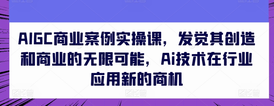 AIGC商业案例实操课，发觉其创造和商业的无限可能，Ai技术在行业应用新的商机-项目资源库