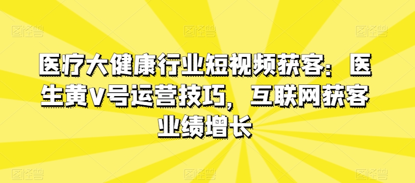 医疗大健康行业短视频获客：医生黄V号运营技巧，互联网获客业绩增长-项目资源库