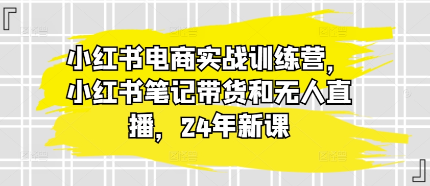 小红书电商实战训练营，小红书笔记带货和无人直播，24年新课-项目资源库