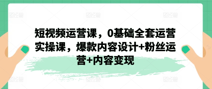 短视频运营课，0基础全套运营实操课，爆款内容设计+粉丝运营+内容变现-项目资源库
