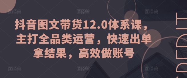 抖音图文带货12.0体系课,主打全品类运营,快速出单拿结果,高效做账号