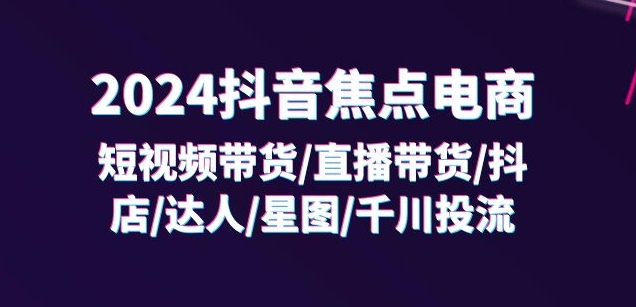 2024抖音焦点电商:短视频带货/直播带货/抖店/达人/星图/千川投流/32节课