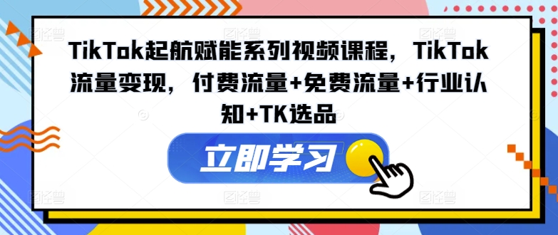 TikTok起航赋能系列视频课程,TikTok流量变现,付费流量+免费流量+行业认知+TK选品
