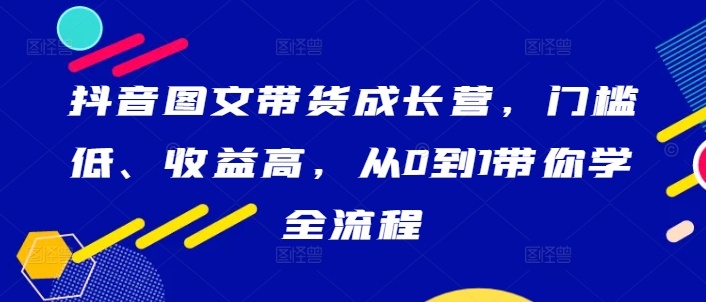 抖音图文带货成长营，门槛低、收益高，从0到1带你学全流程-项目资源库