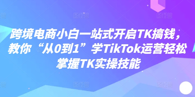 跨境电商小白一站式开启TK搞钱，教你“从0到1”学TikTok运营轻松掌握TK实操技能-项目资源库