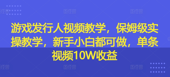 游戏发行人视频教学，保姆级实操教学，新手小白都可做，单条视频10W收益-项目资源库