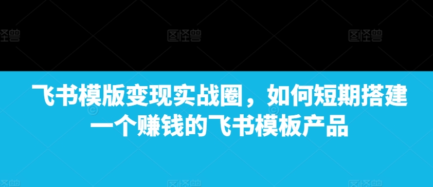 飞书模版变现实战圈，如何短期搭建一个赚钱的飞书模板产品-项目资源库