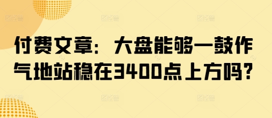 付费文章：大盘能够一鼓作气地站稳在3400点上方吗?-项目资源库