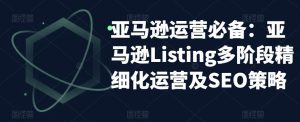 亚马逊运营必备:亚马逊Listing多阶段精细化运营及SEO策略-项目资源库