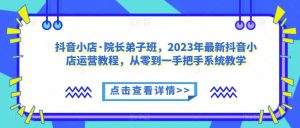 抖音小店·院长弟子班，2023年最新抖音小店运营教程，从零到一手把手系统教学-项目资源库
