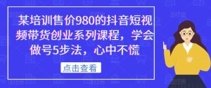 某培训售价980的抖音短视频带货创业系列课程,学会做号5步法,心中不慌-项目资源库