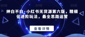 绅白不白·小红书无货源第六版,精细化进阶玩法,最全思路运营-项目资源库