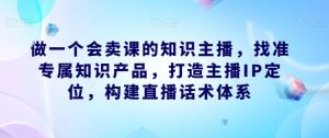 做一个会卖课的知识主播,找准专属知识产品,打造主播IP定位,构建直播话术体系-项目资源库
