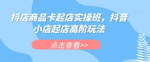 抖店商品卡起店实操班，抖音小店起店高阶玩法-项目资源库