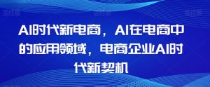 Al时代新电商,Al在电商中的应用领域,电商企业AI时代新契机-项目资源库